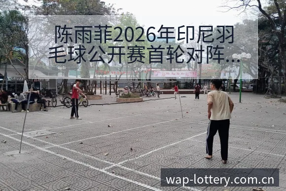 陈雨菲2026年印尼羽毛球公开赛首轮对阵战术价值深度解析 - 中国体彩
