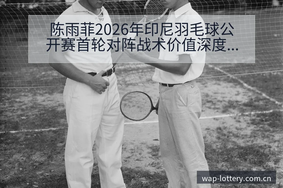 陈雨菲2026年印尼羽毛球公开赛首轮对阵战术价值深度解析 - 中国体彩