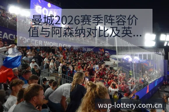 曼城2026赛季阵容价值与阿森纳对比及英超格局分析:人员 - 中国体彩