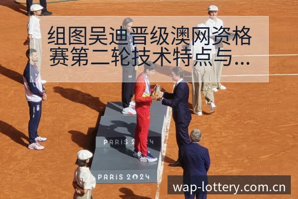组图吴迪晋级澳网资格赛第二轮技术特点与晋级路径分析 - 中国体彩