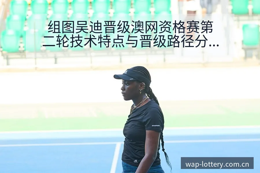 组图吴迪晋级澳网资格赛第二轮技术特点与晋级路径分析 - 中国体彩
