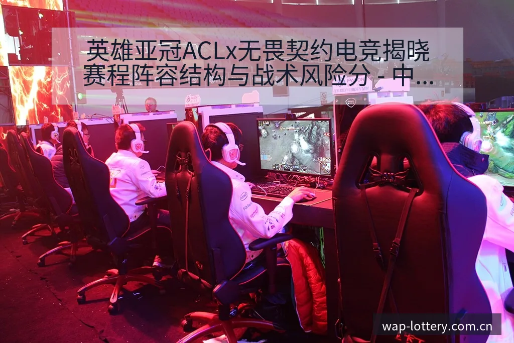 英雄亚冠ACLx无畏契约电竞揭晓赛程阵容结构与战术风险分 - 中国体彩